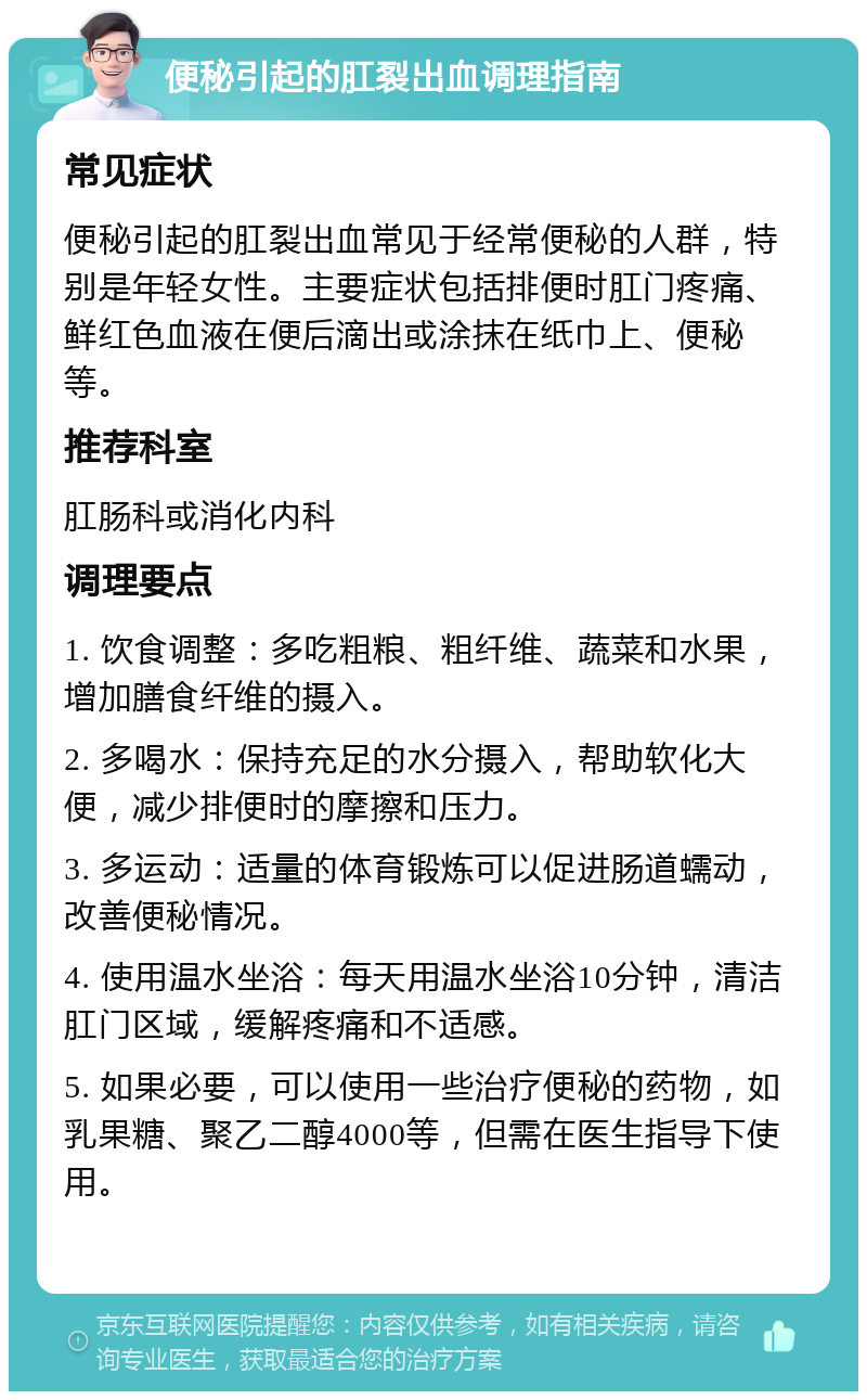 便秘引起的肛裂出血调理指南 常见症状 便秘引起的肛裂出血常见于经常便秘的人群，特别是年轻女性。主要症状包括排便时肛门疼痛、鲜红色血液在便后滴出或涂抹在纸巾上、便秘等。 推荐科室 肛肠科或消化内科 调理要点 1. 饮食调整：多吃粗粮、粗纤维、蔬菜和水果，增加膳食纤维的摄入。 2. 多喝水：保持充足的水分摄入，帮助软化大便，减少排便时的摩擦和压力。 3. 多运动：适量的体育锻炼可以促进肠道蠕动，改善便秘情况。 4. 使用温水坐浴：每天用温水坐浴10分钟，清洁肛门区域，缓解疼痛和不适感。 5. 如果必要，可以使用一些治疗便秘的药物，如乳果糖、聚乙二醇4000等，但需在医生指导下使用。