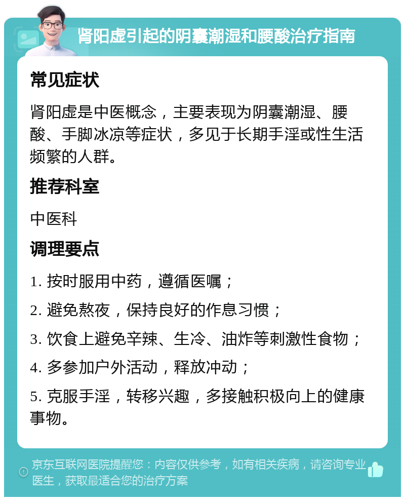 肾阳虚引起的阴囊潮湿和腰酸治疗指南 常见症状 肾阳虚是中医概念，主要表现为阴囊潮湿、腰酸、手脚冰凉等症状，多见于长期手淫或性生活频繁的人群。 推荐科室 中医科 调理要点 1. 按时服用中药，遵循医嘱； 2. 避免熬夜，保持良好的作息习惯； 3. 饮食上避免辛辣、生冷、油炸等刺激性食物； 4. 多参加户外活动，释放冲动； 5. 克服手淫，转移兴趣，多接触积极向上的健康事物。