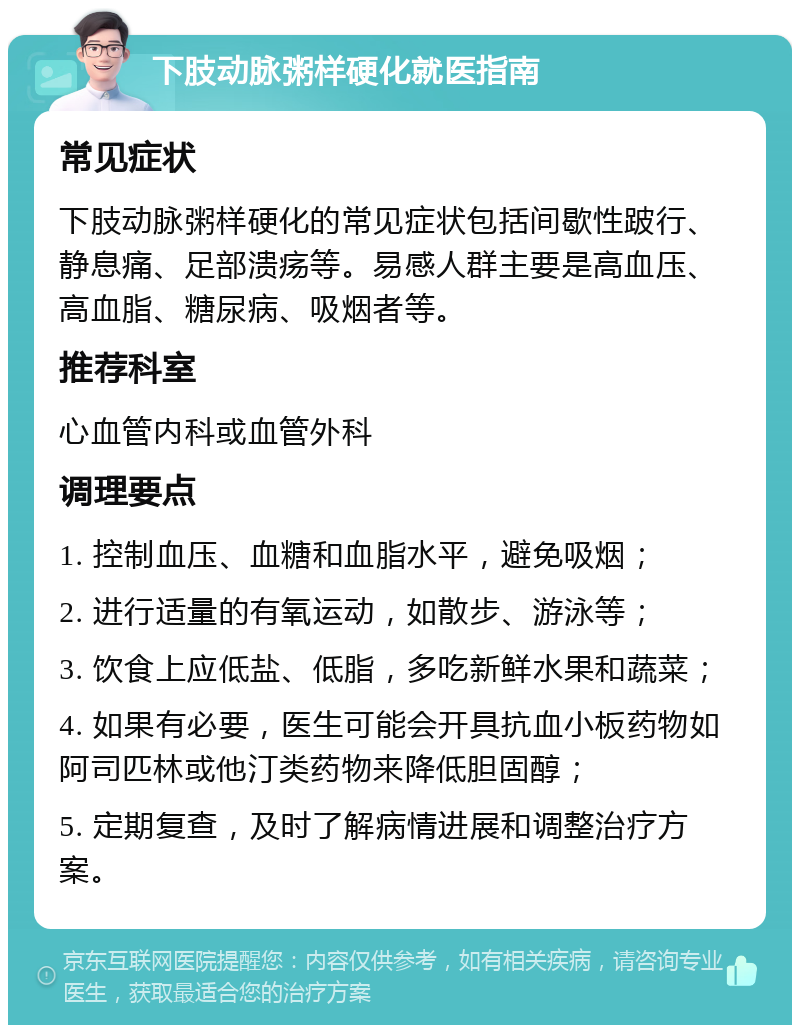 下肢动脉粥样硬化就医指南 常见症状 下肢动脉粥样硬化的常见症状包括间歇性跛行、静息痛、足部溃疡等。易感人群主要是高血压、高血脂、糖尿病、吸烟者等。 推荐科室 心血管内科或血管外科 调理要点 1. 控制血压、血糖和血脂水平，避免吸烟； 2. 进行适量的有氧运动，如散步、游泳等； 3. 饮食上应低盐、低脂，多吃新鲜水果和蔬菜； 4. 如果有必要，医生可能会开具抗血小板药物如阿司匹林或他汀类药物来降低胆固醇； 5. 定期复查，及时了解病情进展和调整治疗方案。