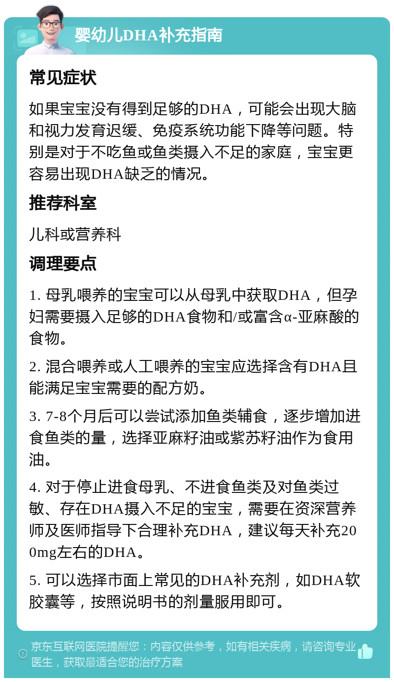 婴幼儿DHA补充指南 常见症状 如果宝宝没有得到足够的DHA，可能会出现大脑和视力发育迟缓、免疫系统功能下降等问题。特别是对于不吃鱼或鱼类摄入不足的家庭，宝宝更容易出现DHA缺乏的情况。 推荐科室 儿科或营养科 调理要点 1. 母乳喂养的宝宝可以从母乳中获取DHA，但孕妇需要摄入足够的DHA食物和/或富含α-亚麻酸的食物。 2. 混合喂养或人工喂养的宝宝应选择含有DHA且能满足宝宝需要的配方奶。 3. 7-8个月后可以尝试添加鱼类辅食，逐步增加进食鱼类的量，选择亚麻籽油或紫苏籽油作为食用油。 4. 对于停止进食母乳、不进食鱼类及对鱼类过敏、存在DHA摄入不足的宝宝，需要在资深营养师及医师指导下合理补充DHA，建议每天补充200mg左右的DHA。 5. 可以选择市面上常见的DHA补充剂，如DHA软胶囊等，按照说明书的剂量服用即可。