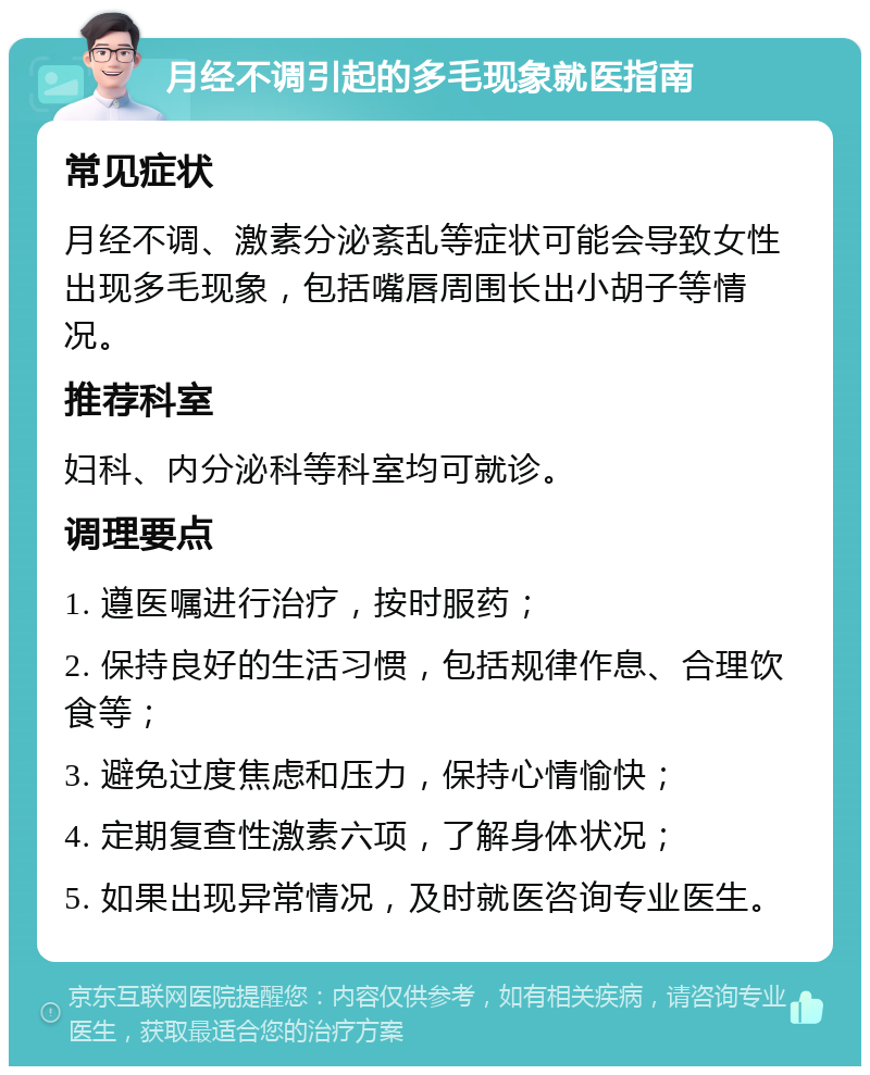 月经不调引起的多毛现象就医指南 常见症状 月经不调、激素分泌紊乱等症状可能会导致女性出现多毛现象，包括嘴唇周围长出小胡子等情况。 推荐科室 妇科、内分泌科等科室均可就诊。 调理要点 1. 遵医嘱进行治疗，按时服药； 2. 保持良好的生活习惯，包括规律作息、合理饮食等； 3. 避免过度焦虑和压力，保持心情愉快； 4. 定期复查性激素六项，了解身体状况； 5. 如果出现异常情况，及时就医咨询专业医生。