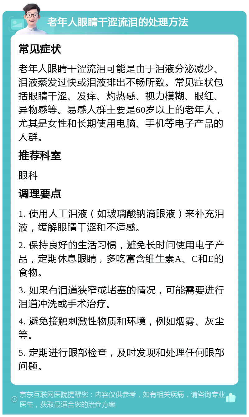 老年人眼睛干涩流泪的处理方法 常见症状 老年人眼睛干涩流泪可能是由于泪液分泌减少、泪液蒸发过快或泪液排出不畅所致。常见症状包括眼睛干涩、发痒、灼热感、视力模糊、眼红、异物感等。易感人群主要是60岁以上的老年人，尤其是女性和长期使用电脑、手机等电子产品的人群。 推荐科室 眼科 调理要点 1. 使用人工泪液（如玻璃酸钠滴眼液）来补充泪液，缓解眼睛干涩和不适感。 2. 保持良好的生活习惯，避免长时间使用电子产品，定期休息眼睛，多吃富含维生素A、C和E的食物。 3. 如果有泪道狭窄或堵塞的情况，可能需要进行泪道冲洗或手术治疗。 4. 避免接触刺激性物质和环境，例如烟雾、灰尘等。 5. 定期进行眼部检查，及时发现和处理任何眼部问题。