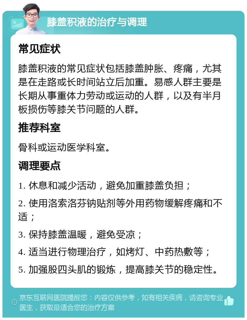 膝盖积液的治疗与调理 常见症状 膝盖积液的常见症状包括膝盖肿胀、疼痛，尤其是在走路或长时间站立后加重。易感人群主要是长期从事重体力劳动或运动的人群，以及有半月板损伤等膝关节问题的人群。 推荐科室 骨科或运动医学科室。 调理要点 1. 休息和减少活动，避免加重膝盖负担； 2. 使用洛索洛芬钠贴剂等外用药物缓解疼痛和不适； 3. 保持膝盖温暖，避免受凉； 4. 适当进行物理治疗，如烤灯、中药热敷等； 5. 加强股四头肌的锻炼，提高膝关节的稳定性。