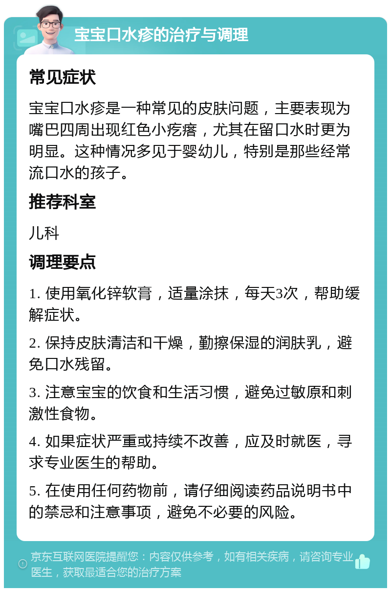 宝宝口水疹的治疗与调理 常见症状 宝宝口水疹是一种常见的皮肤问题，主要表现为嘴巴四周出现红色小疙瘩，尤其在留口水时更为明显。这种情况多见于婴幼儿，特别是那些经常流口水的孩子。 推荐科室 儿科 调理要点 1. 使用氧化锌软膏，适量涂抹，每天3次，帮助缓解症状。 2. 保持皮肤清洁和干燥，勤擦保湿的润肤乳，避免口水残留。 3. 注意宝宝的饮食和生活习惯，避免过敏原和刺激性食物。 4. 如果症状严重或持续不改善，应及时就医，寻求专业医生的帮助。 5. 在使用任何药物前，请仔细阅读药品说明书中的禁忌和注意事项，避免不必要的风险。