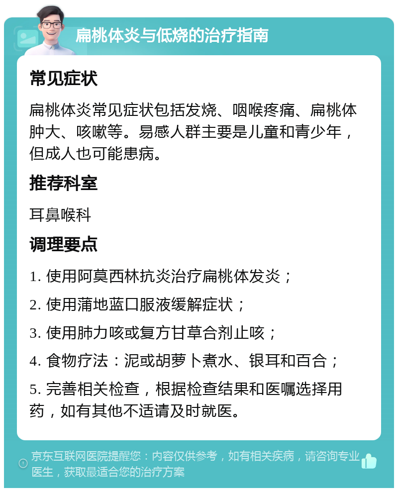 扁桃体炎与低烧的治疗指南 常见症状 扁桃体炎常见症状包括发烧、咽喉疼痛、扁桃体肿大、咳嗽等。易感人群主要是儿童和青少年，但成人也可能患病。 推荐科室 耳鼻喉科 调理要点 1. 使用阿莫西林抗炎治疗扁桃体发炎； 2. 使用蒲地蓝口服液缓解症状； 3. 使用肺力咳或复方甘草合剂止咳； 4. 食物疗法：泥或胡萝卜煮水、银耳和百合； 5. 完善相关检查，根据检查结果和医嘱选择用药，如有其他不适请及时就医。