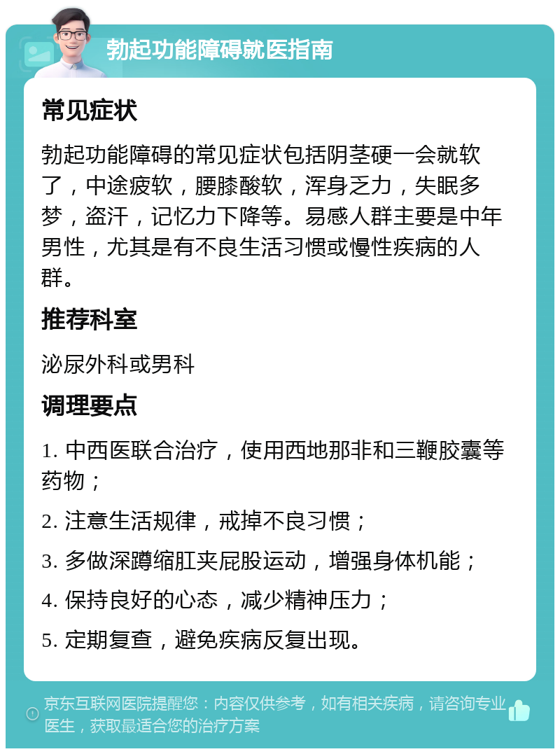 勃起功能障碍就医指南 常见症状 勃起功能障碍的常见症状包括阴茎硬一会就软了，中途疲软，腰膝酸软，浑身乏力，失眠多梦，盗汗，记忆力下降等。易感人群主要是中年男性，尤其是有不良生活习惯或慢性疾病的人群。 推荐科室 泌尿外科或男科 调理要点 1. 中西医联合治疗，使用西地那非和三鞭胶囊等药物； 2. 注意生活规律，戒掉不良习惯； 3. 多做深蹲缩肛夹屁股运动，增强身体机能； 4. 保持良好的心态，减少精神压力； 5. 定期复查，避免疾病反复出现。