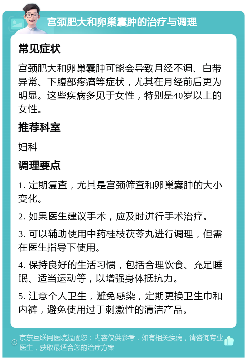 宫颈肥大和卵巢囊肿的治疗与调理 常见症状 宫颈肥大和卵巢囊肿可能会导致月经不调、白带异常、下腹部疼痛等症状，尤其在月经前后更为明显。这些疾病多见于女性，特别是40岁以上的女性。 推荐科室 妇科 调理要点 1. 定期复查，尤其是宫颈筛查和卵巢囊肿的大小变化。 2. 如果医生建议手术，应及时进行手术治疗。 3. 可以辅助使用中药桂枝茯苓丸进行调理，但需在医生指导下使用。 4. 保持良好的生活习惯，包括合理饮食、充足睡眠、适当运动等，以增强身体抵抗力。 5. 注意个人卫生，避免感染，定期更换卫生巾和内裤，避免使用过于刺激性的清洁产品。