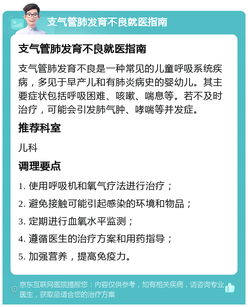 支气管肺发育不良就医指南 支气管肺发育不良就医指南 支气管肺发育不良是一种常见的儿童呼吸系统疾病，多见于早产儿和有肺炎病史的婴幼儿。其主要症状包括呼吸困难、咳嗽、喘息等。若不及时治疗，可能会引发肺气肿、哮喘等并发症。 推荐科室 儿科 调理要点 1. 使用呼吸机和氧气疗法进行治疗； 2. 避免接触可能引起感染的环境和物品； 3. 定期进行血氧水平监测； 4. 遵循医生的治疗方案和用药指导； 5. 加强营养，提高免疫力。