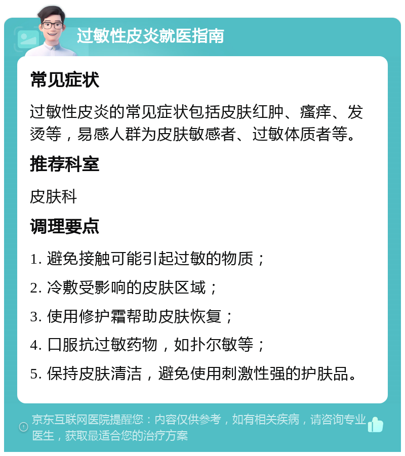 过敏性皮炎就医指南 常见症状 过敏性皮炎的常见症状包括皮肤红肿、瘙痒、发烫等，易感人群为皮肤敏感者、过敏体质者等。 推荐科室 皮肤科 调理要点 1. 避免接触可能引起过敏的物质； 2. 冷敷受影响的皮肤区域； 3. 使用修护霜帮助皮肤恢复； 4. 口服抗过敏药物，如扑尔敏等； 5. 保持皮肤清洁，避免使用刺激性强的护肤品。