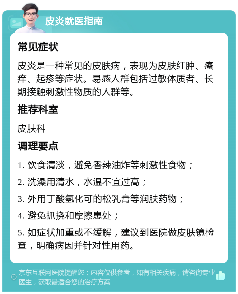 皮炎就医指南 常见症状 皮炎是一种常见的皮肤病，表现为皮肤红肿、瘙痒、起疹等症状。易感人群包括过敏体质者、长期接触刺激性物质的人群等。 推荐科室 皮肤科 调理要点 1. 饮食清淡，避免香辣油炸等刺激性食物； 2. 洗澡用清水，水温不宜过高； 3. 外用丁酸氢化可的松乳膏等润肤药物； 4. 避免抓挠和摩擦患处； 5. 如症状加重或不缓解，建议到医院做皮肤镜检查，明确病因并针对性用药。