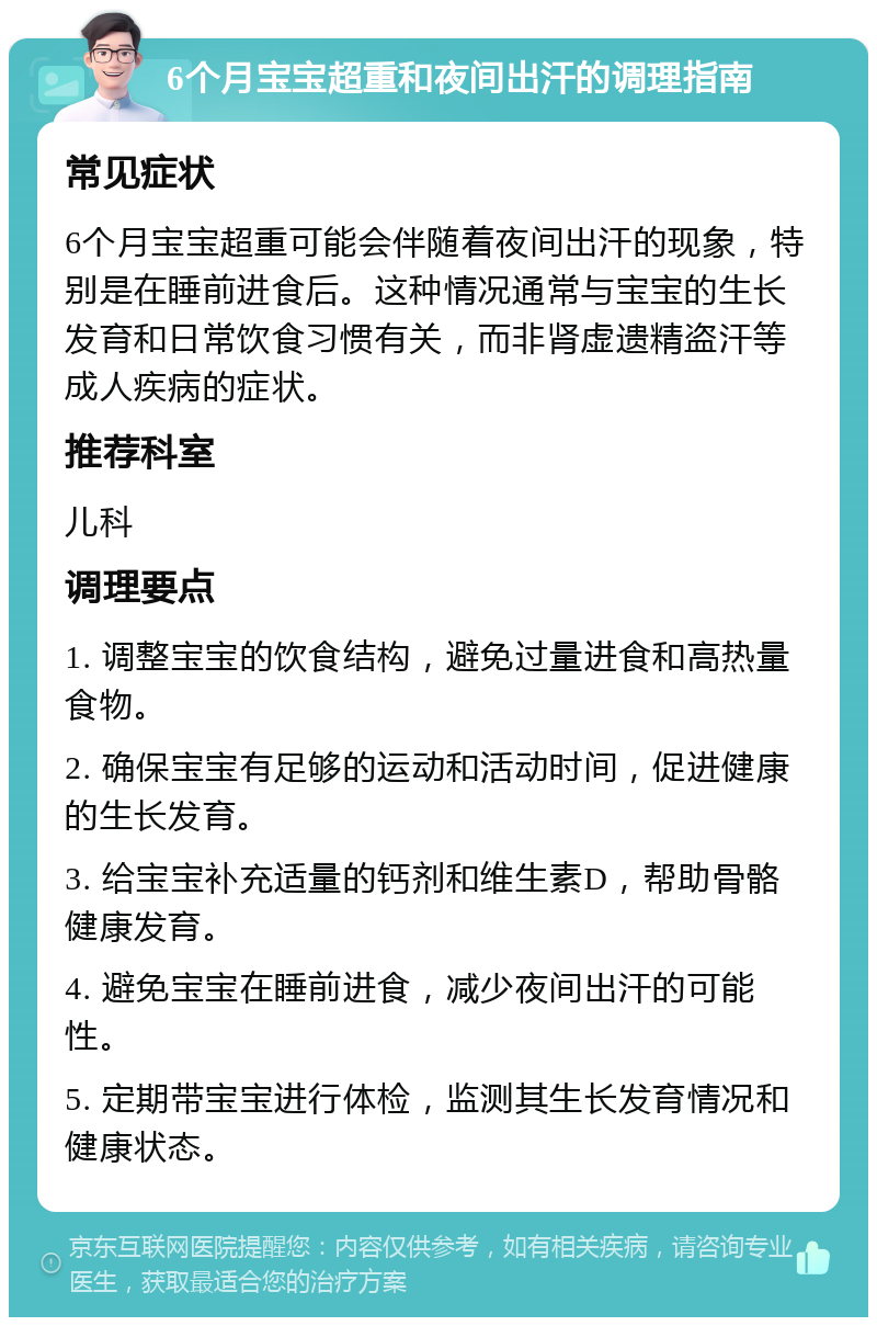 6个月宝宝超重和夜间出汗的调理指南 常见症状 6个月宝宝超重可能会伴随着夜间出汗的现象，特别是在睡前进食后。这种情况通常与宝宝的生长发育和日常饮食习惯有关，而非肾虚遗精盗汗等成人疾病的症状。 推荐科室 儿科 调理要点 1. 调整宝宝的饮食结构，避免过量进食和高热量食物。 2. 确保宝宝有足够的运动和活动时间，促进健康的生长发育。 3. 给宝宝补充适量的钙剂和维生素D，帮助骨骼健康发育。 4. 避免宝宝在睡前进食，减少夜间出汗的可能性。 5. 定期带宝宝进行体检，监测其生长发育情况和健康状态。