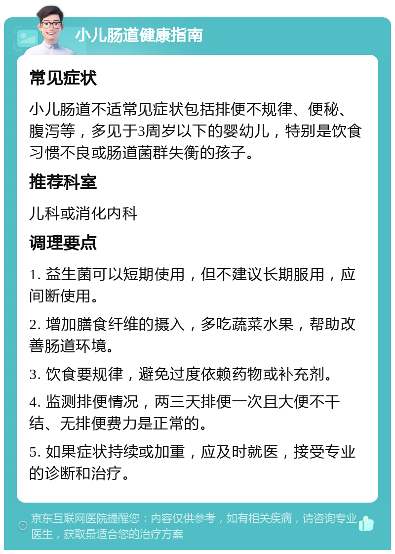 小儿肠道健康指南 常见症状 小儿肠道不适常见症状包括排便不规律、便秘、腹泻等，多见于3周岁以下的婴幼儿，特别是饮食习惯不良或肠道菌群失衡的孩子。 推荐科室 儿科或消化内科 调理要点 1. 益生菌可以短期使用，但不建议长期服用，应间断使用。 2. 增加膳食纤维的摄入，多吃蔬菜水果，帮助改善肠道环境。 3. 饮食要规律，避免过度依赖药物或补充剂。 4. 监测排便情况，两三天排便一次且大便不干结、无排便费力是正常的。 5. 如果症状持续或加重，应及时就医，接受专业的诊断和治疗。