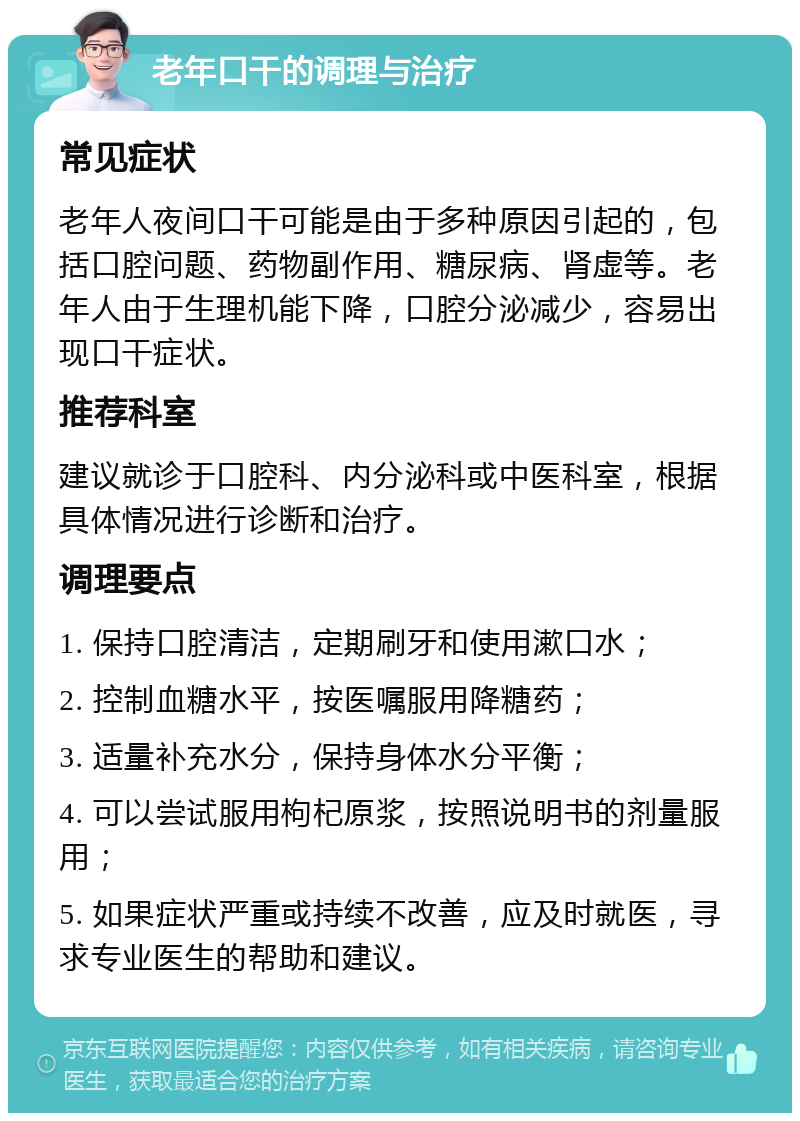 老年口干的调理与治疗 常见症状 老年人夜间口干可能是由于多种原因引起的，包括口腔问题、药物副作用、糖尿病、肾虚等。老年人由于生理机能下降，口腔分泌减少，容易出现口干症状。 推荐科室 建议就诊于口腔科、内分泌科或中医科室，根据具体情况进行诊断和治疗。 调理要点 1. 保持口腔清洁，定期刷牙和使用漱口水； 2. 控制血糖水平，按医嘱服用降糖药； 3. 适量补充水分，保持身体水分平衡； 4. 可以尝试服用枸杞原浆，按照说明书的剂量服用； 5. 如果症状严重或持续不改善，应及时就医，寻求专业医生的帮助和建议。