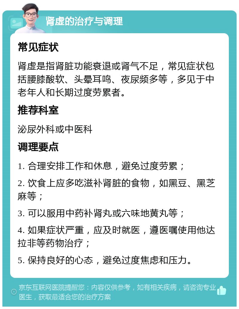 肾虚的治疗与调理 常见症状 肾虚是指肾脏功能衰退或肾气不足，常见症状包括腰膝酸软、头晕耳鸣、夜尿频多等，多见于中老年人和长期过度劳累者。 推荐科室 泌尿外科或中医科 调理要点 1. 合理安排工作和休息，避免过度劳累； 2. 饮食上应多吃滋补肾脏的食物，如黑豆、黑芝麻等； 3. 可以服用中药补肾丸或六味地黄丸等； 4. 如果症状严重，应及时就医，遵医嘱使用他达拉非等药物治疗； 5. 保持良好的心态，避免过度焦虑和压力。