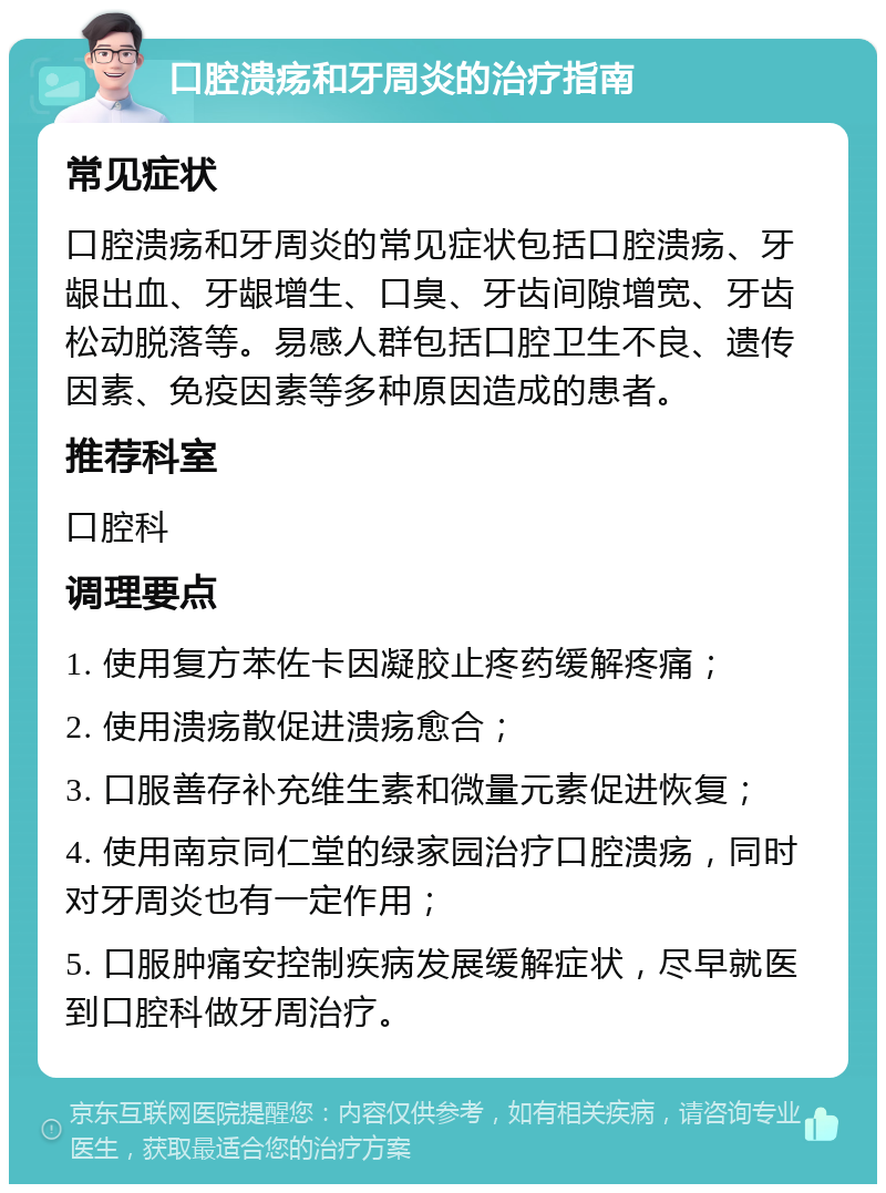 口腔溃疡和牙周炎的治疗指南 常见症状 口腔溃疡和牙周炎的常见症状包括口腔溃疡、牙龈出血、牙龈增生、口臭、牙齿间隙增宽、牙齿松动脱落等。易感人群包括口腔卫生不良、遗传因素、免疫因素等多种原因造成的患者。 推荐科室 口腔科 调理要点 1. 使用复方苯佐卡因凝胶止疼药缓解疼痛； 2. 使用溃疡散促进溃疡愈合； 3. 口服善存补充维生素和微量元素促进恢复； 4. 使用南京同仁堂的绿家园治疗口腔溃疡，同时对牙周炎也有一定作用； 5. 口服肿痛安控制疾病发展缓解症状，尽早就医到口腔科做牙周治疗。