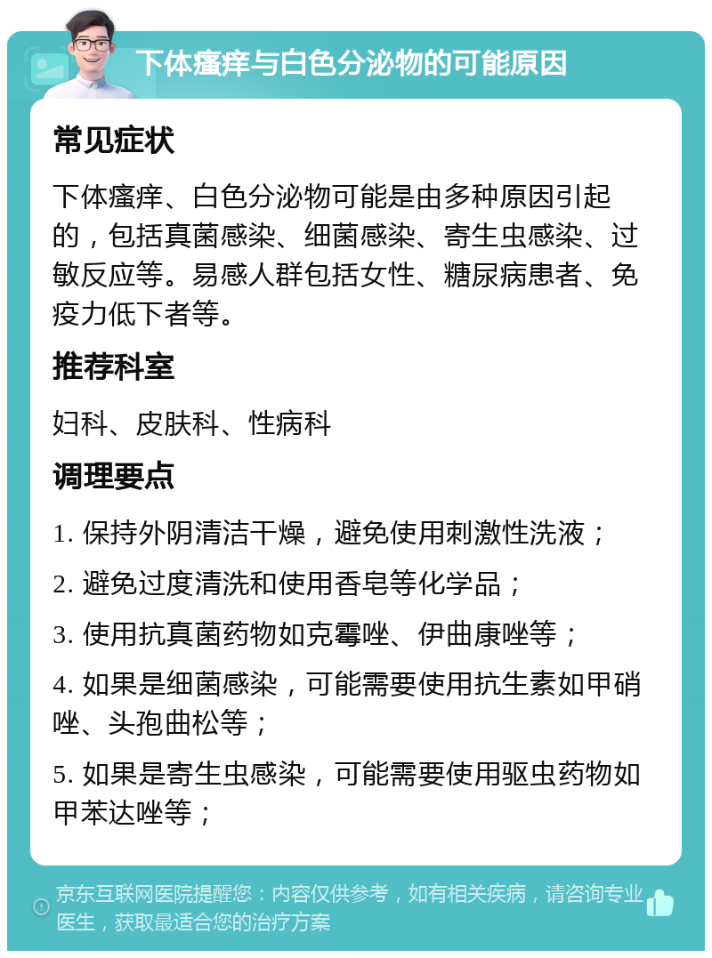 下体瘙痒与白色分泌物的可能原因 常见症状 下体瘙痒、白色分泌物可能是由多种原因引起的，包括真菌感染、细菌感染、寄生虫感染、过敏反应等。易感人群包括女性、糖尿病患者、免疫力低下者等。 推荐科室 妇科、皮肤科、性病科 调理要点 1. 保持外阴清洁干燥，避免使用刺激性洗液； 2. 避免过度清洗和使用香皂等化学品； 3. 使用抗真菌药物如克霉唑、伊曲康唑等； 4. 如果是细菌感染，可能需要使用抗生素如甲硝唑、头孢曲松等； 5. 如果是寄生虫感染，可能需要使用驱虫药物如甲苯达唑等；