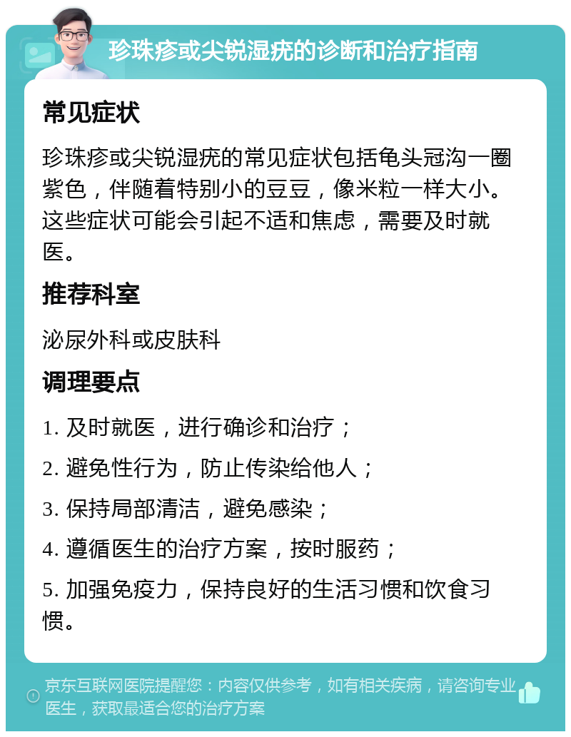 珍珠疹或尖锐湿疣的诊断和治疗指南 常见症状 珍珠疹或尖锐湿疣的常见症状包括龟头冠沟一圈紫色，伴随着特别小的豆豆，像米粒一样大小。这些症状可能会引起不适和焦虑，需要及时就医。 推荐科室 泌尿外科或皮肤科 调理要点 1. 及时就医，进行确诊和治疗； 2. 避免性行为，防止传染给他人； 3. 保持局部清洁，避免感染； 4. 遵循医生的治疗方案，按时服药； 5. 加强免疫力，保持良好的生活习惯和饮食习惯。