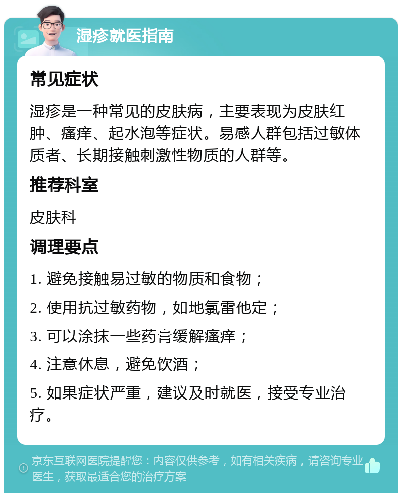 湿疹就医指南 常见症状 湿疹是一种常见的皮肤病，主要表现为皮肤红肿、瘙痒、起水泡等症状。易感人群包括过敏体质者、长期接触刺激性物质的人群等。 推荐科室 皮肤科 调理要点 1. 避免接触易过敏的物质和食物； 2. 使用抗过敏药物，如地氯雷他定； 3. 可以涂抹一些药膏缓解瘙痒； 4. 注意休息，避免饮酒； 5. 如果症状严重，建议及时就医，接受专业治疗。