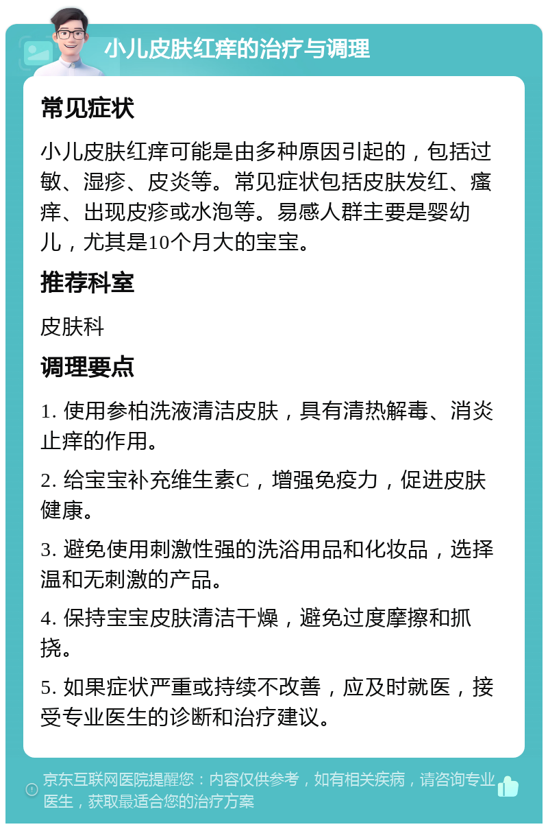 小儿皮肤红痒的治疗与调理 常见症状 小儿皮肤红痒可能是由多种原因引起的，包括过敏、湿疹、皮炎等。常见症状包括皮肤发红、瘙痒、出现皮疹或水泡等。易感人群主要是婴幼儿，尤其是10个月大的宝宝。 推荐科室 皮肤科 调理要点 1. 使用参柏洗液清洁皮肤，具有清热解毒、消炎止痒的作用。 2. 给宝宝补充维生素C，增强免疫力，促进皮肤健康。 3. 避免使用刺激性强的洗浴用品和化妆品，选择温和无刺激的产品。 4. 保持宝宝皮肤清洁干燥，避免过度摩擦和抓挠。 5. 如果症状严重或持续不改善，应及时就医，接受专业医生的诊断和治疗建议。