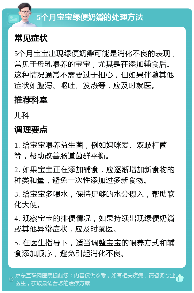 5个月宝宝绿便奶瓣的处理方法 常见症状 5个月宝宝出现绿便奶瓣可能是消化不良的表现，常见于母乳喂养的宝宝，尤其是在添加辅食后。这种情况通常不需要过于担心，但如果伴随其他症状如腹泻、呕吐、发热等，应及时就医。 推荐科室 儿科 调理要点 1. 给宝宝喂养益生菌，例如妈咪爱、双歧杆菌等，帮助改善肠道菌群平衡。 2. 如果宝宝正在添加辅食，应逐渐增加新食物的种类和量，避免一次性添加过多新食物。 3. 给宝宝多喂水，保持足够的水分摄入，帮助软化大便。 4. 观察宝宝的排便情况，如果持续出现绿便奶瓣或其他异常症状，应及时就医。 5. 在医生指导下，适当调整宝宝的喂养方式和辅食添加顺序，避免引起消化不良。