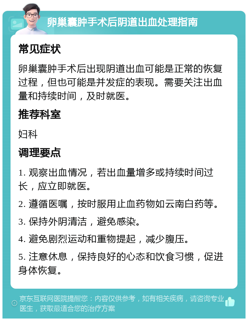 卵巢囊肿手术后阴道出血处理指南 常见症状 卵巢囊肿手术后出现阴道出血可能是正常的恢复过程，但也可能是并发症的表现。需要关注出血量和持续时间，及时就医。 推荐科室 妇科 调理要点 1. 观察出血情况，若出血量增多或持续时间过长，应立即就医。 2. 遵循医嘱，按时服用止血药物如云南白药等。 3. 保持外阴清洁，避免感染。 4. 避免剧烈运动和重物提起，减少腹压。 5. 注意休息，保持良好的心态和饮食习惯，促进身体恢复。