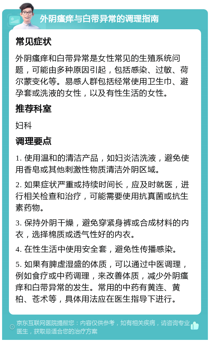 外阴瘙痒与白带异常的调理指南 常见症状 外阴瘙痒和白带异常是女性常见的生殖系统问题，可能由多种原因引起，包括感染、过敏、荷尔蒙变化等。易感人群包括经常使用卫生巾、避孕套或洗液的女性，以及有性生活的女性。 推荐科室 妇科 调理要点 1. 使用温和的清洁产品，如妇炎洁洗液，避免使用香皂或其他刺激性物质清洁外阴区域。 2. 如果症状严重或持续时间长，应及时就医，进行相关检查和治疗，可能需要使用抗真菌或抗生素药物。 3. 保持外阴干燥，避免穿紧身裤或合成材料的内衣，选择棉质或透气性好的内衣。 4. 在性生活中使用安全套，避免性传播感染。 5. 如果有脾虚湿盛的体质，可以通过中医调理，例如食疗或中药调理，来改善体质，减少外阴瘙痒和白带异常的发生。常用的中药有黄连、黄柏、苍术等，具体用法应在医生指导下进行。