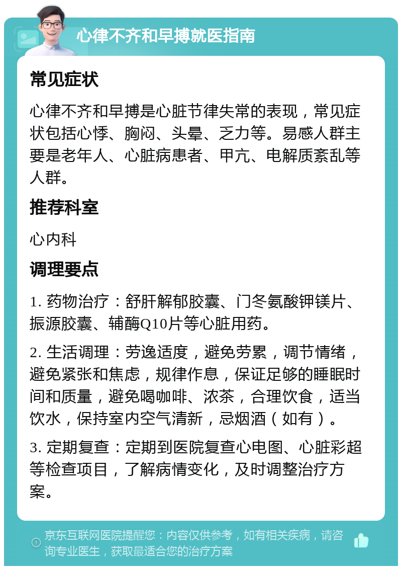 心律不齐和早搏就医指南 常见症状 心律不齐和早搏是心脏节律失常的表现，常见症状包括心悸、胸闷、头晕、乏力等。易感人群主要是老年人、心脏病患者、甲亢、电解质紊乱等人群。 推荐科室 心内科 调理要点 1. 药物治疗：舒肝解郁胶囊、门冬氨酸钾镁片、振源胶囊、辅酶Q10片等心脏用药。 2. 生活调理：劳逸适度，避免劳累，调节情绪，避免紧张和焦虑，规律作息，保证足够的睡眠时间和质量，避免喝咖啡、浓茶，合理饮食，适当饮水，保持室内空气清新，忌烟酒（如有）。 3. 定期复查：定期到医院复查心电图、心脏彩超等检查项目，了解病情变化，及时调整治疗方案。