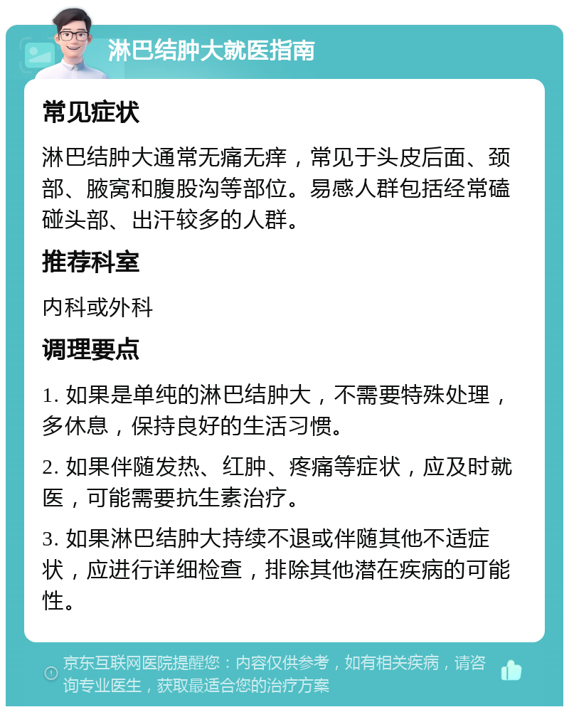 淋巴结肿大就医指南 常见症状 淋巴结肿大通常无痛无痒，常见于头皮后面、颈部、腋窝和腹股沟等部位。易感人群包括经常磕碰头部、出汗较多的人群。 推荐科室 内科或外科 调理要点 1. 如果是单纯的淋巴结肿大，不需要特殊处理，多休息，保持良好的生活习惯。 2. 如果伴随发热、红肿、疼痛等症状，应及时就医，可能需要抗生素治疗。 3. 如果淋巴结肿大持续不退或伴随其他不适症状，应进行详细检查，排除其他潜在疾病的可能性。