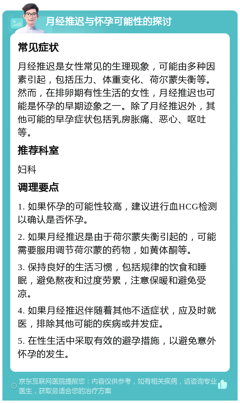 月经推迟与怀孕可能性的探讨 常见症状 月经推迟是女性常见的生理现象，可能由多种因素引起，包括压力、体重变化、荷尔蒙失衡等。然而，在排卵期有性生活的女性，月经推迟也可能是怀孕的早期迹象之一。除了月经推迟外，其他可能的早孕症状包括乳房胀痛、恶心、呕吐等。 推荐科室 妇科 调理要点 1. 如果怀孕的可能性较高，建议进行血HCG检测以确认是否怀孕。 2. 如果月经推迟是由于荷尔蒙失衡引起的，可能需要服用调节荷尔蒙的药物，如黄体酮等。 3. 保持良好的生活习惯，包括规律的饮食和睡眠，避免熬夜和过度劳累，注意保暖和避免受凉。 4. 如果月经推迟伴随着其他不适症状，应及时就医，排除其他可能的疾病或并发症。 5. 在性生活中采取有效的避孕措施，以避免意外怀孕的发生。