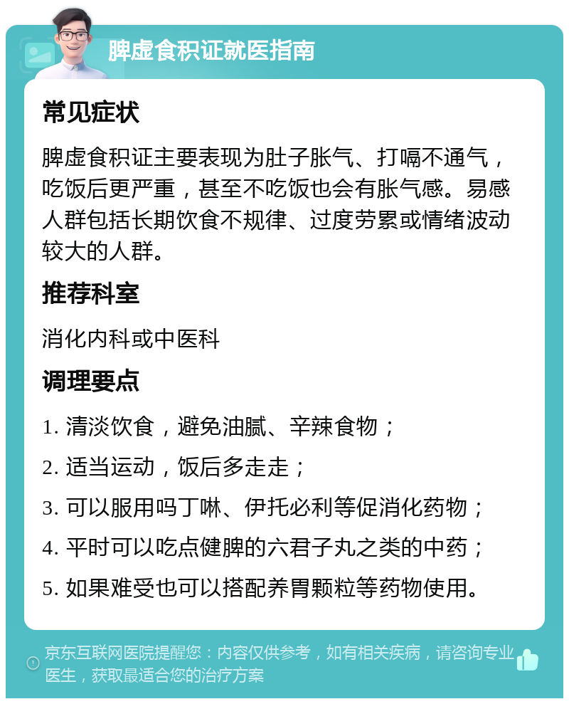 脾虚食积证就医指南 常见症状 脾虚食积证主要表现为肚子胀气、打嗝不通气，吃饭后更严重，甚至不吃饭也会有胀气感。易感人群包括长期饮食不规律、过度劳累或情绪波动较大的人群。 推荐科室 消化内科或中医科 调理要点 1. 清淡饮食，避免油腻、辛辣食物； 2. 适当运动，饭后多走走； 3. 可以服用吗丁啉、伊托必利等促消化药物； 4. 平时可以吃点健脾的六君子丸之类的中药； 5. 如果难受也可以搭配养胃颗粒等药物使用。