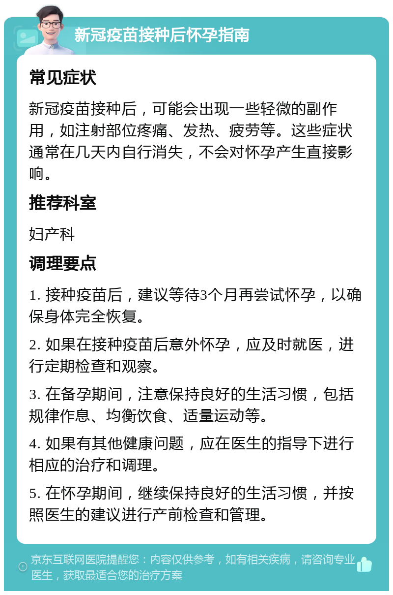 新冠疫苗接种后怀孕指南 常见症状 新冠疫苗接种后，可能会出现一些轻微的副作用，如注射部位疼痛、发热、疲劳等。这些症状通常在几天内自行消失，不会对怀孕产生直接影响。 推荐科室 妇产科 调理要点 1. 接种疫苗后，建议等待3个月再尝试怀孕，以确保身体完全恢复。 2. 如果在接种疫苗后意外怀孕，应及时就医，进行定期检查和观察。 3. 在备孕期间，注意保持良好的生活习惯，包括规律作息、均衡饮食、适量运动等。 4. 如果有其他健康问题，应在医生的指导下进行相应的治疗和调理。 5. 在怀孕期间，继续保持良好的生活习惯，并按照医生的建议进行产前检查和管理。