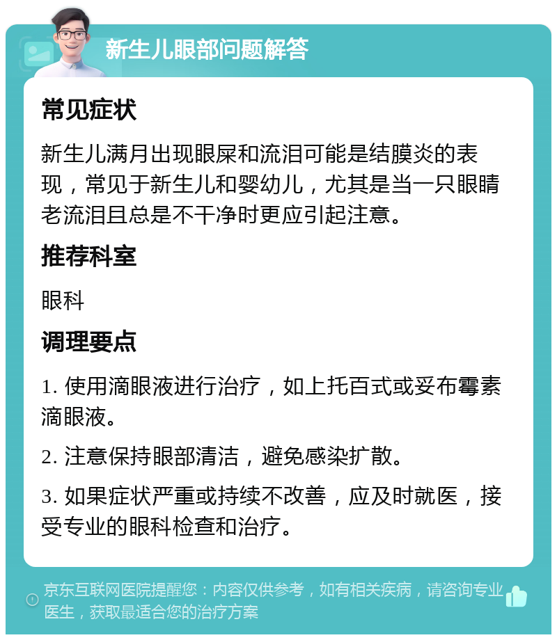 新生儿眼部问题解答 常见症状 新生儿满月出现眼屎和流泪可能是结膜炎的表现，常见于新生儿和婴幼儿，尤其是当一只眼睛老流泪且总是不干净时更应引起注意。 推荐科室 眼科 调理要点 1. 使用滴眼液进行治疗，如上托百式或妥布霉素滴眼液。 2. 注意保持眼部清洁，避免感染扩散。 3. 如果症状严重或持续不改善，应及时就医，接受专业的眼科检查和治疗。