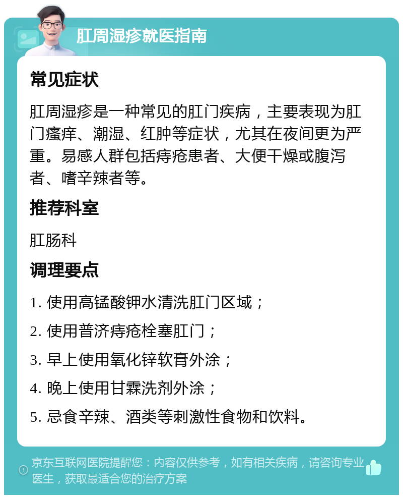 肛周湿疹就医指南 常见症状 肛周湿疹是一种常见的肛门疾病，主要表现为肛门瘙痒、潮湿、红肿等症状，尤其在夜间更为严重。易感人群包括痔疮患者、大便干燥或腹泻者、嗜辛辣者等。 推荐科室 肛肠科 调理要点 1. 使用高锰酸钾水清洗肛门区域； 2. 使用普济痔疮栓塞肛门； 3. 早上使用氧化锌软膏外涂； 4. 晚上使用甘霖洗剂外涂； 5. 忌食辛辣、酒类等刺激性食物和饮料。