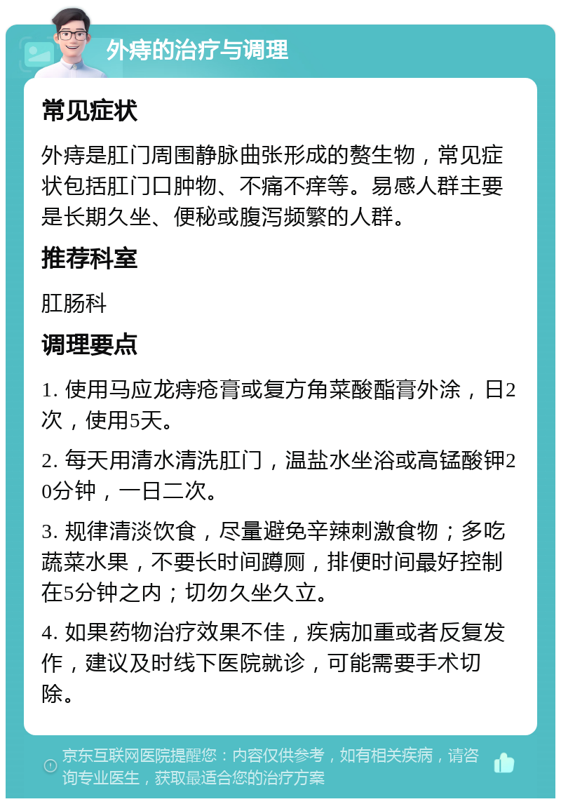 外痔的治疗与调理 常见症状 外痔是肛门周围静脉曲张形成的赘生物，常见症状包括肛门口肿物、不痛不痒等。易感人群主要是长期久坐、便秘或腹泻频繁的人群。 推荐科室 肛肠科 调理要点 1. 使用马应龙痔疮膏或复方角菜酸酯膏外涂，日2次，使用5天。 2. 每天用清水清洗肛门，温盐水坐浴或高锰酸钾20分钟，一日二次。 3. 规律清淡饮食，尽量避免辛辣刺激食物；多吃蔬菜水果，不要长时间蹲厕，排便时间最好控制在5分钟之内；切勿久坐久立。 4. 如果药物治疗效果不佳，疾病加重或者反复发作，建议及时线下医院就诊，可能需要手术切除。