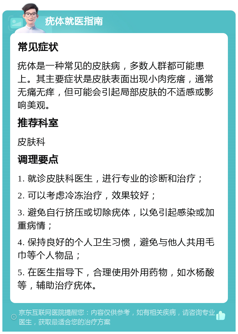 疣体就医指南 常见症状 疣体是一种常见的皮肤病，多数人群都可能患上。其主要症状是皮肤表面出现小肉疙瘩，通常无痛无痒，但可能会引起局部皮肤的不适感或影响美观。 推荐科室 皮肤科 调理要点 1. 就诊皮肤科医生，进行专业的诊断和治疗； 2. 可以考虑冷冻治疗，效果较好； 3. 避免自行挤压或切除疣体，以免引起感染或加重病情； 4. 保持良好的个人卫生习惯，避免与他人共用毛巾等个人物品； 5. 在医生指导下，合理使用外用药物，如水杨酸等，辅助治疗疣体。