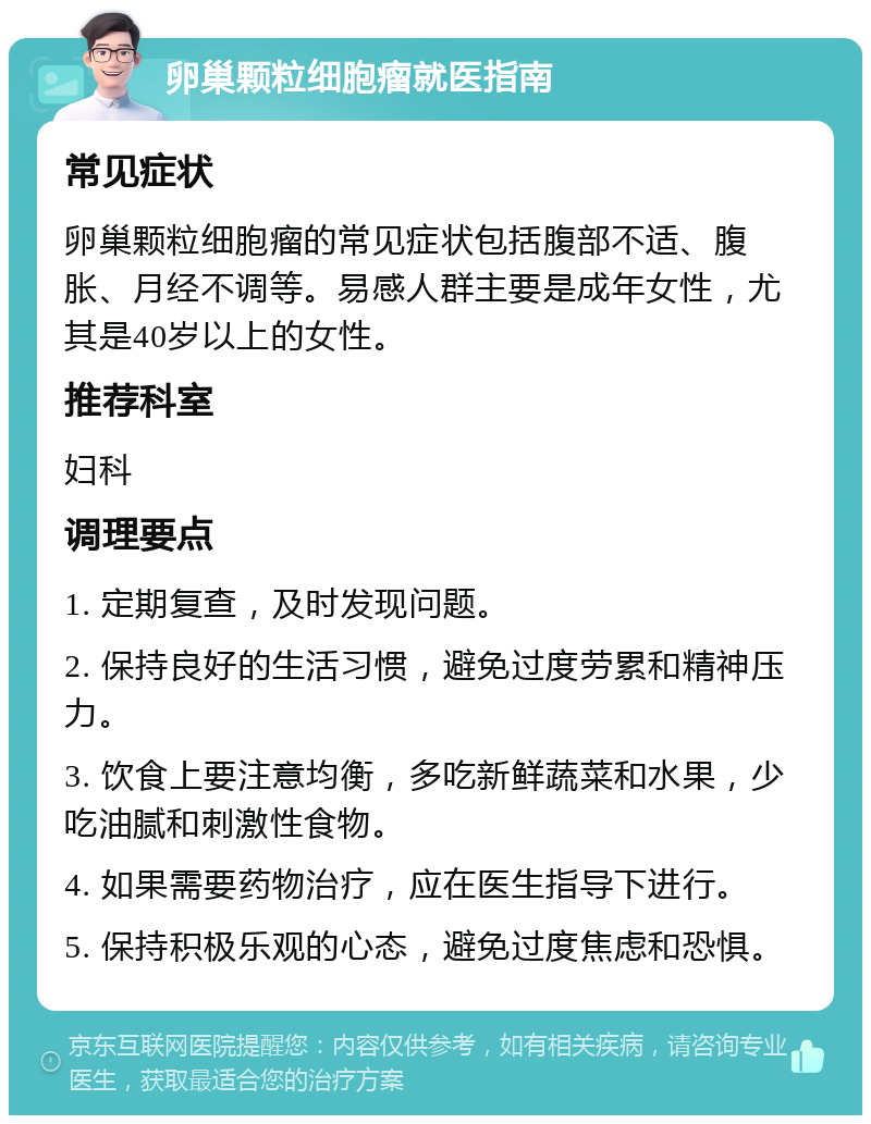 卵巢颗粒细胞瘤就医指南 常见症状 卵巢颗粒细胞瘤的常见症状包括腹部不适、腹胀、月经不调等。易感人群主要是成年女性，尤其是40岁以上的女性。 推荐科室 妇科 调理要点 1. 定期复查，及时发现问题。 2. 保持良好的生活习惯，避免过度劳累和精神压力。 3. 饮食上要注意均衡，多吃新鲜蔬菜和水果，少吃油腻和刺激性食物。 4. 如果需要药物治疗，应在医生指导下进行。 5. 保持积极乐观的心态，避免过度焦虑和恐惧。