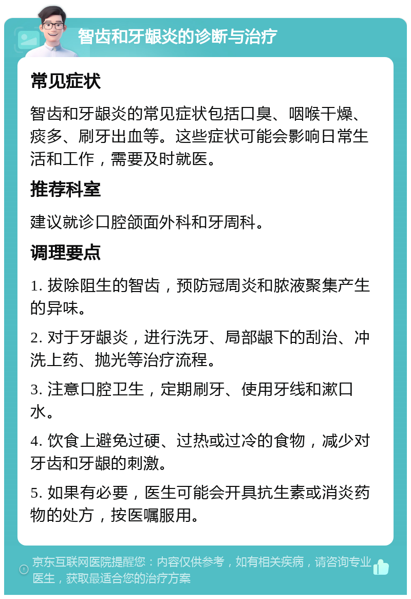 智齿和牙龈炎的诊断与治疗 常见症状 智齿和牙龈炎的常见症状包括口臭、咽喉干燥、痰多、刷牙出血等。这些症状可能会影响日常生活和工作，需要及时就医。 推荐科室 建议就诊口腔颌面外科和牙周科。 调理要点 1. 拔除阻生的智齿，预防冠周炎和脓液聚集产生的异味。 2. 对于牙龈炎，进行洗牙、局部龈下的刮治、冲洗上药、抛光等治疗流程。 3. 注意口腔卫生，定期刷牙、使用牙线和漱口水。 4. 饮食上避免过硬、过热或过冷的食物，减少对牙齿和牙龈的刺激。 5. 如果有必要，医生可能会开具抗生素或消炎药物的处方，按医嘱服用。