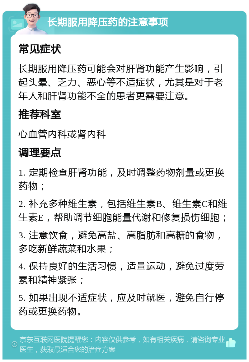 长期服用降压药的注意事项 常见症状 长期服用降压药可能会对肝肾功能产生影响，引起头晕、乏力、恶心等不适症状，尤其是对于老年人和肝肾功能不全的患者更需要注意。 推荐科室 心血管内科或肾内科 调理要点 1. 定期检查肝肾功能，及时调整药物剂量或更换药物； 2. 补充多种维生素，包括维生素B、维生素C和维生素E，帮助调节细胞能量代谢和修复损伤细胞； 3. 注意饮食，避免高盐、高脂肪和高糖的食物，多吃新鲜蔬菜和水果； 4. 保持良好的生活习惯，适量运动，避免过度劳累和精神紧张； 5. 如果出现不适症状，应及时就医，避免自行停药或更换药物。