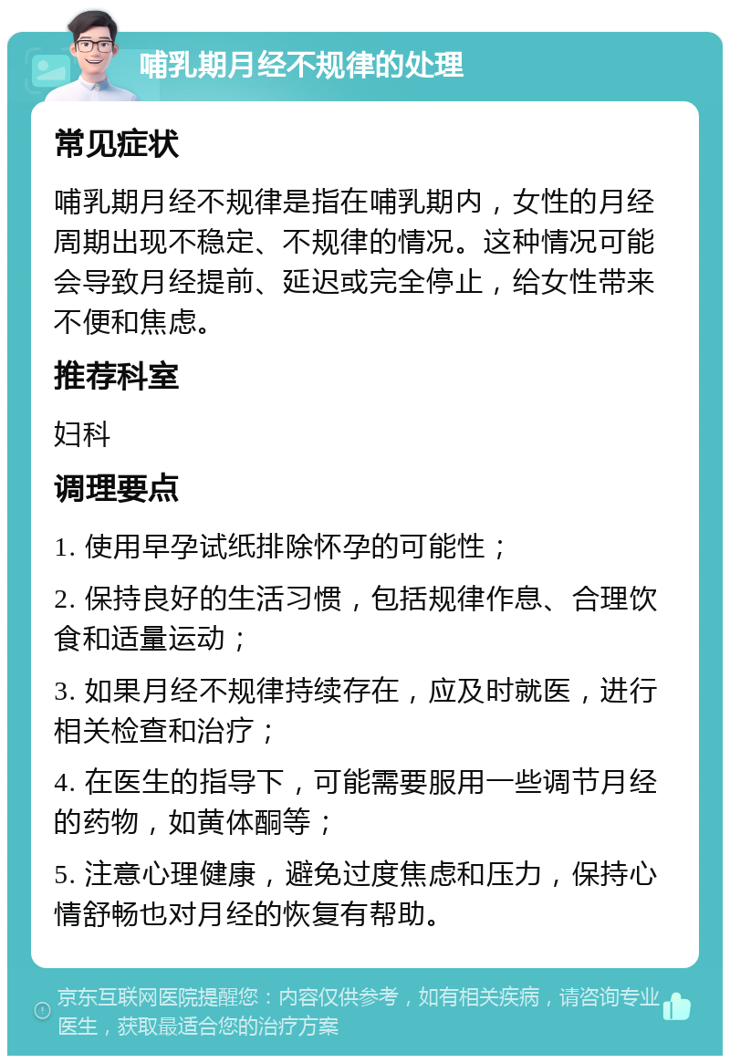 哺乳期月经不规律的处理 常见症状 哺乳期月经不规律是指在哺乳期内，女性的月经周期出现不稳定、不规律的情况。这种情况可能会导致月经提前、延迟或完全停止，给女性带来不便和焦虑。 推荐科室 妇科 调理要点 1. 使用早孕试纸排除怀孕的可能性； 2. 保持良好的生活习惯，包括规律作息、合理饮食和适量运动； 3. 如果月经不规律持续存在，应及时就医，进行相关检查和治疗； 4. 在医生的指导下，可能需要服用一些调节月经的药物，如黄体酮等； 5. 注意心理健康，避免过度焦虑和压力，保持心情舒畅也对月经的恢复有帮助。