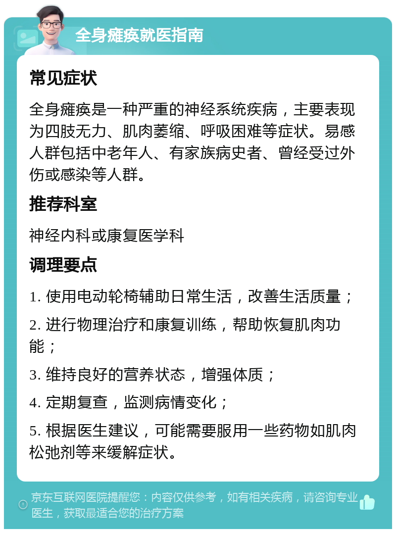 全身瘫痪就医指南 常见症状 全身瘫痪是一种严重的神经系统疾病，主要表现为四肢无力、肌肉萎缩、呼吸困难等症状。易感人群包括中老年人、有家族病史者、曾经受过外伤或感染等人群。 推荐科室 神经内科或康复医学科 调理要点 1. 使用电动轮椅辅助日常生活，改善生活质量； 2. 进行物理治疗和康复训练，帮助恢复肌肉功能； 3. 维持良好的营养状态，增强体质； 4. 定期复查，监测病情变化； 5. 根据医生建议，可能需要服用一些药物如肌肉松弛剂等来缓解症状。