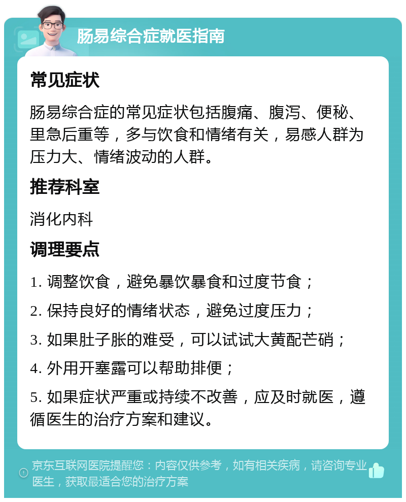 肠易综合症就医指南 常见症状 肠易综合症的常见症状包括腹痛、腹泻、便秘、里急后重等，多与饮食和情绪有关，易感人群为压力大、情绪波动的人群。 推荐科室 消化内科 调理要点 1. 调整饮食，避免暴饮暴食和过度节食； 2. 保持良好的情绪状态，避免过度压力； 3. 如果肚子胀的难受，可以试试大黄配芒硝； 4. 外用开塞露可以帮助排便； 5. 如果症状严重或持续不改善，应及时就医，遵循医生的治疗方案和建议。