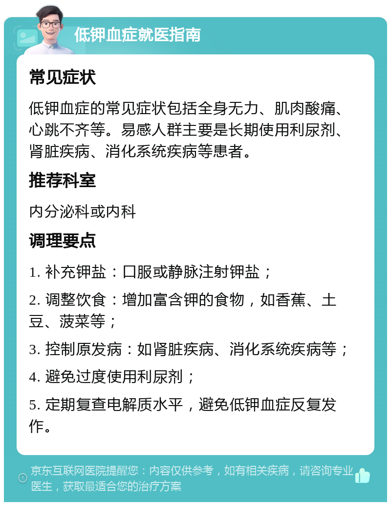 低钾血症就医指南 常见症状 低钾血症的常见症状包括全身无力、肌肉酸痛、心跳不齐等。易感人群主要是长期使用利尿剂、肾脏疾病、消化系统疾病等患者。 推荐科室 内分泌科或内科 调理要点 1. 补充钾盐：口服或静脉注射钾盐； 2. 调整饮食：增加富含钾的食物，如香蕉、土豆、菠菜等； 3. 控制原发病：如肾脏疾病、消化系统疾病等； 4. 避免过度使用利尿剂； 5. 定期复查电解质水平，避免低钾血症反复发作。