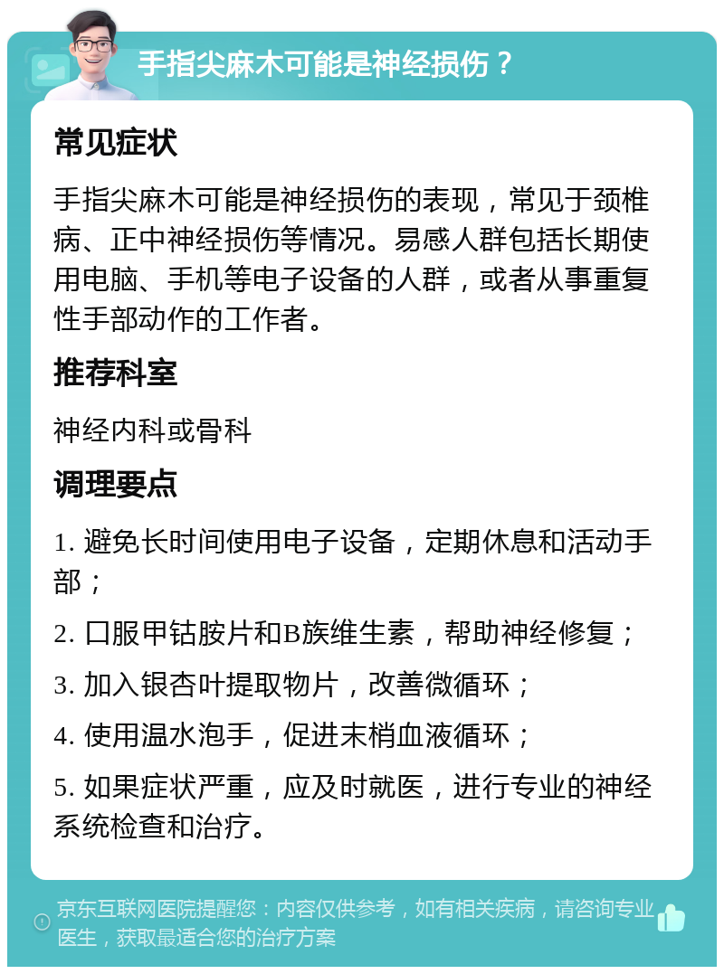 手指尖麻木可能是神经损伤？ 常见症状 手指尖麻木可能是神经损伤的表现，常见于颈椎病、正中神经损伤等情况。易感人群包括长期使用电脑、手机等电子设备的人群，或者从事重复性手部动作的工作者。 推荐科室 神经内科或骨科 调理要点 1. 避免长时间使用电子设备，定期休息和活动手部； 2. 口服甲钴胺片和B族维生素，帮助神经修复； 3. 加入银杏叶提取物片，改善微循环； 4. 使用温水泡手，促进末梢血液循环； 5. 如果症状严重，应及时就医，进行专业的神经系统检查和治疗。