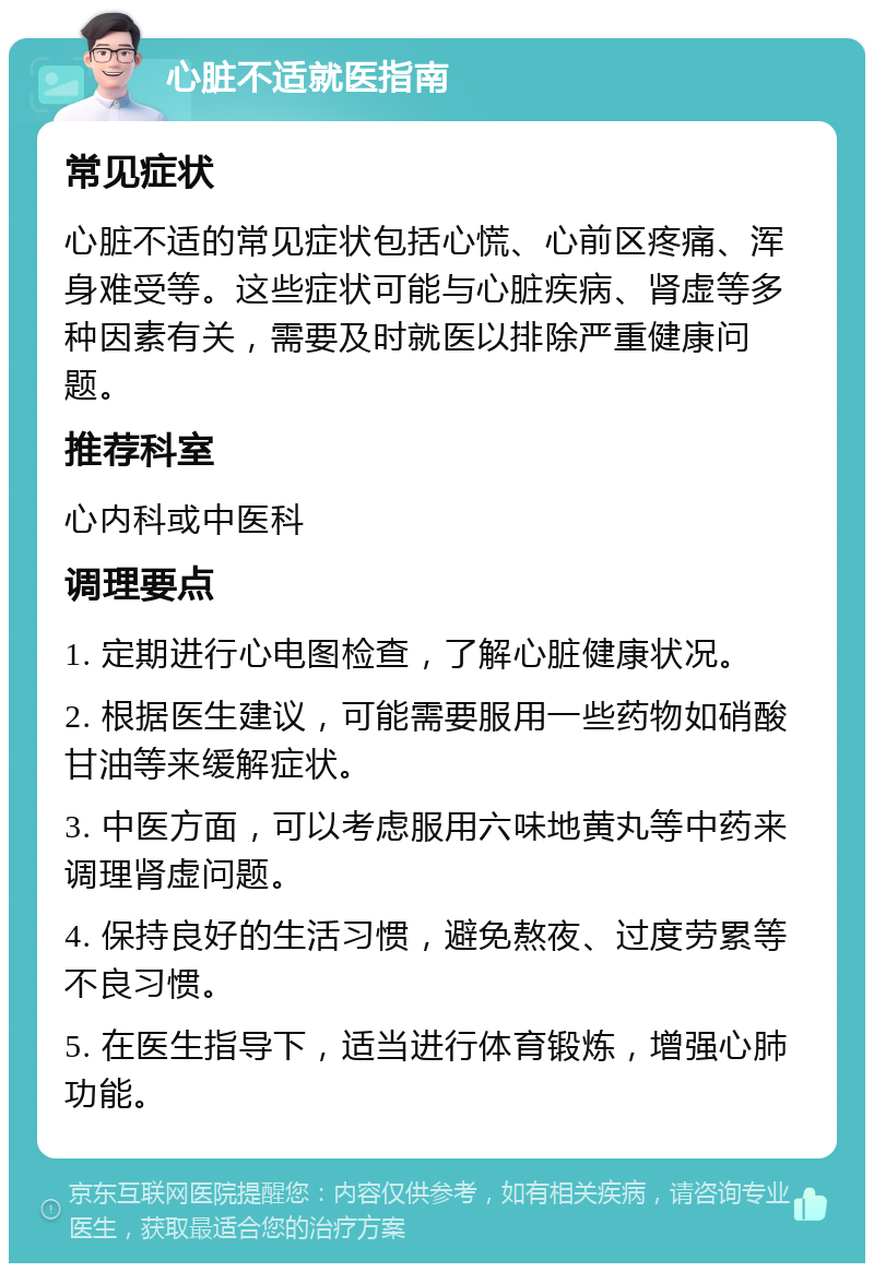 心脏不适就医指南 常见症状 心脏不适的常见症状包括心慌、心前区疼痛、浑身难受等。这些症状可能与心脏疾病、肾虚等多种因素有关，需要及时就医以排除严重健康问题。 推荐科室 心内科或中医科 调理要点 1. 定期进行心电图检查，了解心脏健康状况。 2. 根据医生建议，可能需要服用一些药物如硝酸甘油等来缓解症状。 3. 中医方面，可以考虑服用六味地黄丸等中药来调理肾虚问题。 4. 保持良好的生活习惯，避免熬夜、过度劳累等不良习惯。 5. 在医生指导下，适当进行体育锻炼，增强心肺功能。