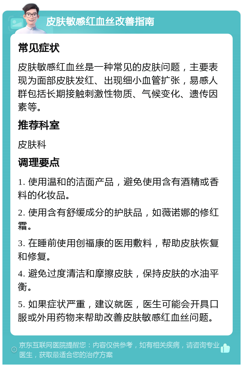 皮肤敏感红血丝改善指南 常见症状 皮肤敏感红血丝是一种常见的皮肤问题，主要表现为面部皮肤发红、出现细小血管扩张，易感人群包括长期接触刺激性物质、气候变化、遗传因素等。 推荐科室 皮肤科 调理要点 1. 使用温和的洁面产品，避免使用含有酒精或香料的化妆品。 2. 使用含有舒缓成分的护肤品，如薇诺娜的修红霜。 3. 在睡前使用创福康的医用敷料，帮助皮肤恢复和修复。 4. 避免过度清洁和摩擦皮肤，保持皮肤的水油平衡。 5. 如果症状严重，建议就医，医生可能会开具口服或外用药物来帮助改善皮肤敏感红血丝问题。