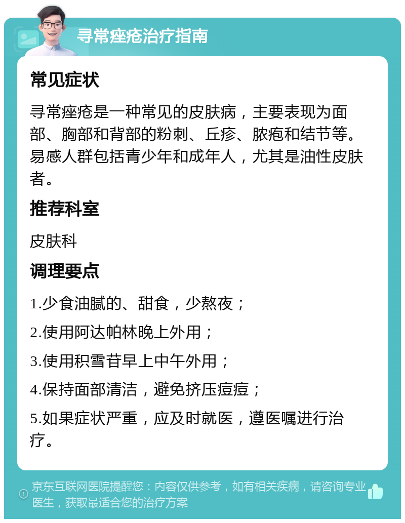 寻常痤疮治疗指南 常见症状 寻常痤疮是一种常见的皮肤病，主要表现为面部、胸部和背部的粉刺、丘疹、脓疱和结节等。易感人群包括青少年和成年人，尤其是油性皮肤者。 推荐科室 皮肤科 调理要点 1.少食油腻的、甜食，少熬夜； 2.使用阿达帕林晚上外用； 3.使用积雪苷早上中午外用； 4.保持面部清洁，避免挤压痘痘； 5.如果症状严重，应及时就医，遵医嘱进行治疗。