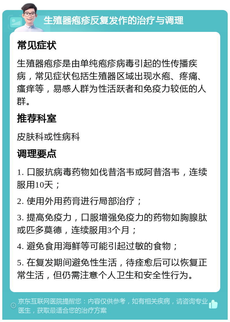 生殖器疱疹反复发作的治疗与调理 常见症状 生殖器疱疹是由单纯疱疹病毒引起的性传播疾病，常见症状包括生殖器区域出现水疱、疼痛、瘙痒等，易感人群为性活跃者和免疫力较低的人群。 推荐科室 皮肤科或性病科 调理要点 1. 口服抗病毒药物如伐昔洛韦或阿昔洛韦，连续服用10天； 2. 使用外用药膏进行局部治疗； 3. 提高免疫力，口服增强免疫力的药物如胸腺肽或匹多莫德，连续服用3个月； 4. 避免食用海鲜等可能引起过敏的食物； 5. 在复发期间避免性生活，待痊愈后可以恢复正常生活，但仍需注意个人卫生和安全性行为。