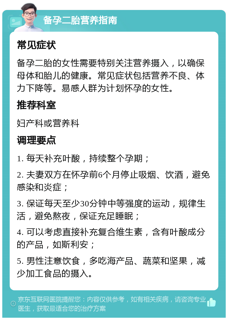 备孕二胎营养指南 常见症状 备孕二胎的女性需要特别关注营养摄入，以确保母体和胎儿的健康。常见症状包括营养不良、体力下降等。易感人群为计划怀孕的女性。 推荐科室 妇产科或营养科 调理要点 1. 每天补充叶酸，持续整个孕期； 2. 夫妻双方在怀孕前6个月停止吸烟、饮酒，避免感染和炎症； 3. 保证每天至少30分钟中等强度的运动，规律生活，避免熬夜，保证充足睡眠； 4. 可以考虑直接补充复合维生素，含有叶酸成分的产品，如斯利安； 5. 男性注意饮食，多吃海产品、蔬菜和坚果，减少加工食品的摄入。