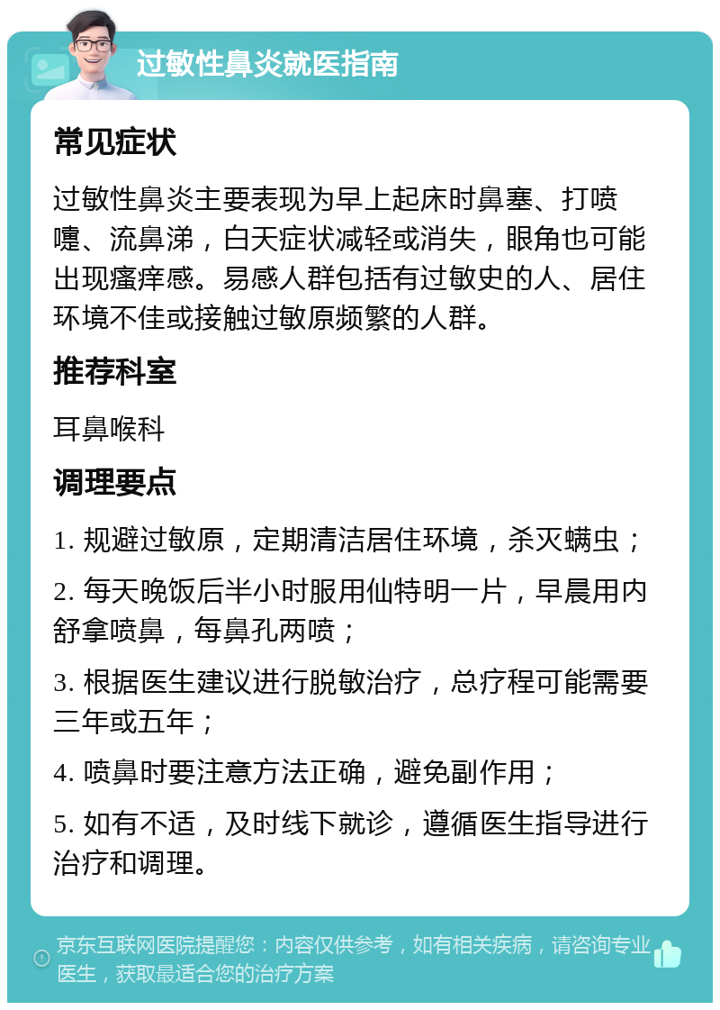 过敏性鼻炎就医指南 常见症状 过敏性鼻炎主要表现为早上起床时鼻塞、打喷嚏、流鼻涕，白天症状减轻或消失，眼角也可能出现瘙痒感。易感人群包括有过敏史的人、居住环境不佳或接触过敏原频繁的人群。 推荐科室 耳鼻喉科 调理要点 1. 规避过敏原，定期清洁居住环境，杀灭螨虫； 2. 每天晚饭后半小时服用仙特明一片，早晨用内舒拿喷鼻，每鼻孔两喷； 3. 根据医生建议进行脱敏治疗，总疗程可能需要三年或五年； 4. 喷鼻时要注意方法正确，避免副作用； 5. 如有不适，及时线下就诊，遵循医生指导进行治疗和调理。