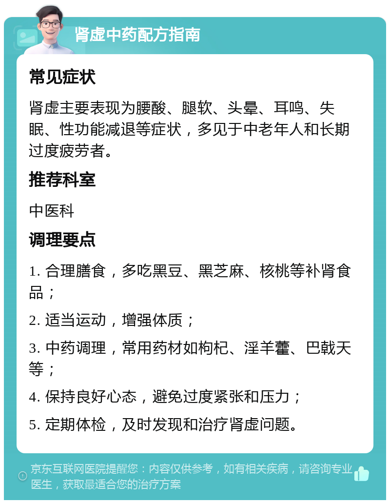 肾虚中药配方指南 常见症状 肾虚主要表现为腰酸、腿软、头晕、耳鸣、失眠、性功能减退等症状，多见于中老年人和长期过度疲劳者。 推荐科室 中医科 调理要点 1. 合理膳食，多吃黑豆、黑芝麻、核桃等补肾食品； 2. 适当运动，增强体质； 3. 中药调理，常用药材如枸杞、淫羊藿、巴戟天等； 4. 保持良好心态，避免过度紧张和压力； 5. 定期体检，及时发现和治疗肾虚问题。